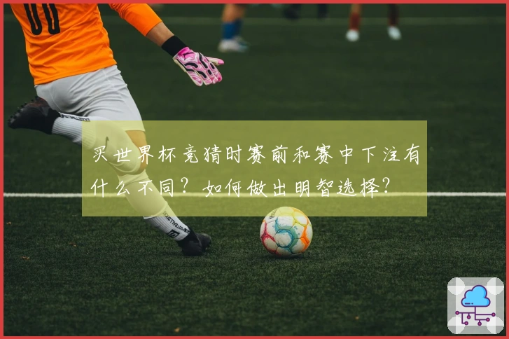 买世界杯竞猜时赛前和赛中下注有什么不同？如何做出明智选择？